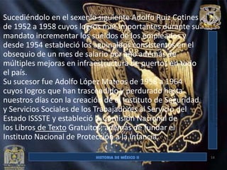 Sucediéndolo en el sexenio siguiente Adolfo Ruiz Cotines
de 1952 a 1958 cuyos logros más importantes durante su
mandato incrementar los sueldos de los empleados y
desde 1954 estableció los aguinaldos consistentes en el
obsequio de un mes de salario por año además de
múltiples mejoras en infraestructura de puertos en todo
el país.
Su sucesor fue Adolfo López Mateos de 1958 a 1964
cuyos logros que han trascendido y perdurado hasta
nuestros días con la creación de el Instituto de Seguridad
y Servicios Sociales de los Trabajadores al Servicio del
Estado ISSSTE y estableció la Comisión Nacional de
los Libros de Texto Gratuitos; además de fundar el
Instituto Nacional de Protección a la Infancia.

                                                             14
 