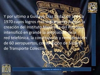 Y por ultimo a Gustavo Díaz Ordaz de 1964 a
1970 cuyos logros mas importantes fueron la
creación del Instituto Mexicano del Petróleo,
intensificó en grande la ampliación de la
red telefónica, la construcción y remodelación
de 60 aeropuertos, construcción de Sistema
de Transporte Colectivo



                                                 15
 