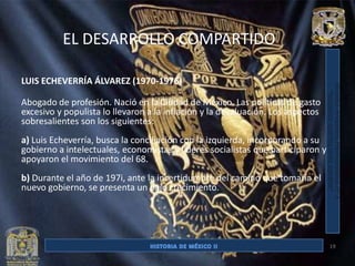 EL DESARROLLO COMPARTIDO

LUIS ECHEVERRÍA ÁLVAREZ (1970-1976)

Abogado de profesión. Nació en la Ciudad de México. Las políticas de gasto
excesivo y populista lo llevaron a la inflación y la devaluación. Los aspectos
sobresalientes son los siguientes:
a) Luis Echeverría, busca la conciliación con la izquierda, incorporando a su
gobierno a intelectuales, economistas y líderes socialistas que participaron y
apoyaron el movimiento del 68.
b) Durante el año de 197i, ante la incertidumbre del camino que tomaría el
nuevo gobierno, se presenta un bajo crecimiento.




                                                                                 19
 