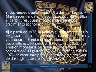 c) Los nuevos economistas, influidos por Keynes y
Marx, recomienda un mayor gasto público y utilizan
el déficit presupuestal como instrumento de
crecimiento económico.
d) A partir de 1972, la política gubernamental es la
de gastar para crecer. Se multiplican los organismos
y burocracia. El gobierno abandona las bases del
desarrollo estabilizador al aumentar su deuda y la
emisión monetaria. Se habla de " desarrollo
compartido". El gasto público es el factor clave. En
1973, se crece más pero la inflación empieza a ser
de dos dígitos. Se crea el INFONAVIT.
                                                       21
 