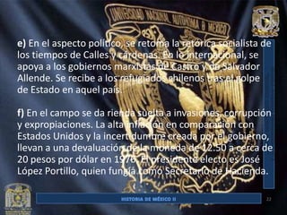 e) En el aspecto político, se retoma la retórica socialista de
los tiempos de Calles y cárdenas. En lo internacional, se
apoya a los gobiernos marxistas de Castro y de Salvador
Allende. Se recibe a los refugiados chilenos tras el golpe
de Estado en aquel país.

f) En el campo se da rienda suelta a invasiones, corrupción
y expropiaciones. La alta inflación en comparación con
Estados Unidos y la incertidumbre creada por el gobierno,
llevan a una devaluación de la moneda de 12.50 a cerca de
20 pesos por dólar en 1976. El presidente electo es José
López Portillo, quien fungía como Secretario de Hacienda.

                                                            22
 
