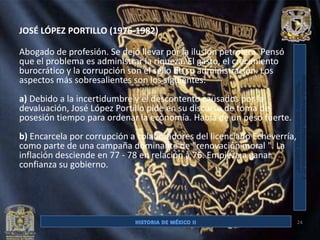 JOSÉ LÓPEZ PORTILLO (1976-1982)

Abogado de profesión. Se dejó llevar por la ilusión petrolera. Pensó
que el problema es administrar la riqueza. El gasto, el crecimiento
burocrático y la corrupción son el sello de su administración. Los
aspectos más sobresalientes son los siguientes:
a) Debido a la incertidumbre y el descontento causados por la
devaluación, José López Portillo pide en su discurso de toma de
posesión tiempo para ordenar la economía. Habla de un peso fuerte.
b) Encarcela por corrupción a colaboradores del licenciado Echeverría,
como parte de una campaña dominante de "renovación moral ". La
inflación desciende en 77 - 78 en relación a 76. Empieza a ganar
confianza su gobierno.




                                                                         24
 