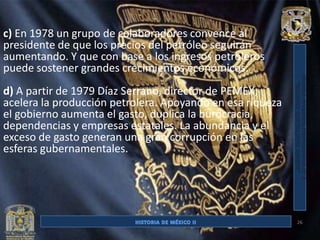 c) En 1978 un grupo de colaboradores convence al
presidente de que los precios del petróleo seguirán
aumentando. Y que con base a los ingresos petroleros
puede sostener grandes crecimientos económicos.
d) A partir de 1979 Díaz Serrano, director de PEMEX,
acelera la producción petrolera. Apoyando en esa riqueza
el gobierno aumenta el gasto, duplica la burocracia,
dependencias y empresas estatales. La abundancia y el
exceso de gasto generan una gran corrupción en las
esferas gubernamentales.




                                                           26
 