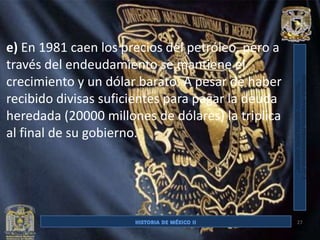 e) En 1981 caen los precios del petróleo, pero a
través del endeudamiento se mantiene el
crecimiento y un dólar barato. A pesar de haber
recibido divisas suficientes para pagar la deuda
heredada (20000 millones de dólares) la triplica
al final de su gobierno.




                                                   27
 