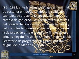 f) En 1982, ante la incapacidad gubernamental
de sostener el tipo de cambio y la salida de
capitales, se precipita la devaluación antes del
cambio de gobierno, Los asesores izquierdistas
del presidente le aconsejan estatizar la banca y
colocar a los banqueros como responsables de
la devaluación ante el pueblo. A finales de ese
año, es elegido Presidente, quien fungiera como
Secretario de programación y presupuesto,
Miguel de la Madrid Hurtado.

                                                   28
 
