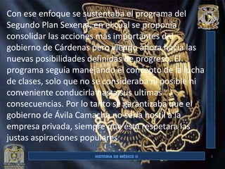 Con ese enfoque se sustentaba el programa del
Segundo Plan Sexenal, en el cual se proponía
consolidar las acciones mas importantes del
gobierno de Cárdenas pero viendo ahora hacia las
nuevas posibilidades definidas de progreso. El
programa seguía manejando el concepto de la lucha
de clases, solo que no se consideraba ni posible ni
conveniente conducirla hasta sus ultimas
consecuencias. Por lo tanto se garantizaba que el
gobierno de Ávila Camacho no sería hostil a la
empresa privada, siempre que ésta respetara las
justas aspiraciones populares.
                                                      3
 