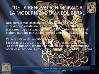 “DE LA RENOVACION MORAL” A
  LA MODERNIZACION NEOLIBERAL
Neoliberalismo: Doctrina económica que rechaza la
intervención estatal en la economía y centra todos los
programas de ajuste que el Fondo Monetario Internacional
elabora para los países emergentes o en vías de desarrollo.
Características del neoliberalismo
Las características principales del neoliberalismo son seis:
-La desregulación, medio que elimina parte de los controles
oficiales a favor de la producción privada de bienes y servicios.




                                                                30
 