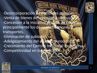 -Desincorporación de entidades publicas.
-Venta de bienes de inversión a particulares.
-Concesión a la iniciativa privada de servicios,
principalmente los de comunicaciones y
transportes.
-Eliminación de subsidios
-Adelgazamiento del aparato burocrático.
-Crecimiento del Ejercito Industrial de Reserva.
-Competitividad en los mercados.


                                                   31
 