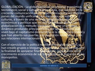 GLOBALIZACIÓN.- La globalización es un proceso económico,
tecnológico, social y cultural a gran escala, que consiste en la
creciente comunicación e interdependencia entre los distintos
países del mundo unificando sus mercados, sociedades y
culturas, a través de una serie de transformaciones sociales,
económicas y políticas que les dan un carácter global. La
globalización es a menudo identificada como un proceso
dinámico producido principalmente por las sociedades que
viven bajo el capitalismo democrático o la democracia liberal y
que han abierto sus puertas a la revolución informática, y en
sus relaciones internacionales.
Con el ejercicio de la política neoliberal y la globalización, se
han creado grupos o bloques económicos a nivel mundial, con
la finalidad de apoyarse financieramente, propiciando así el
crecimiento económico de sus integrantes y el aumento de los
monopolios.

                                                                    33
 