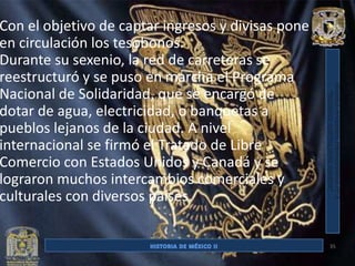 Con el objetivo de captar ingresos y divisas pone
en circulación los tesobonos.
Durante su sexenio, la red de carreteras se
reestructuró y se puso en marcha el Programa
Nacional de Solidaridad, que se encargó de
dotar de agua, electricidad, o banquetas a
pueblos lejanos de la ciudad. A nivel
internacional se firmó el Tratado de Libre
Comercio con Estados Unidos y Canadá y se
lograron muchos intercambios comerciales y
culturales con diversos países.


                                                    35
 