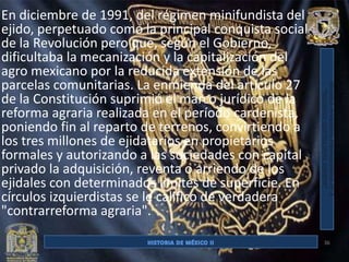 En diciembre de 1991, del régimen minifundista del
ejido, perpetuado como la principal conquista social
de la Revolución pero que, según el Gobierno,
dificultaba la mecanización y la capitalización del
agro mexicano por la reducida extensión de las
parcelas comunitarias. La enmienda del artículo 27
de la Constitución suprimió el marco jurídico de la
reforma agraria realizada en el período cardenista,
poniendo fin al reparto de terrenos, convirtiendo a
los tres millones de ejidatarios en propietarios
formales y autorizando a las sociedades con capital
privado la adquisición, reventa o arriendo de los
ejidales con determinados límites de superficie. En
círculos izquierdistas se le califico de verdadera
"contrarreforma agraria".

                                                       36
 