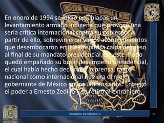 En enero de 1994 se inició en Chiapas un
levantamiento armado indígena que provocó una
seria crítica internacional contra su gobierno. A
partir de ello, sobrevinieron varios acontecimientos
que desembocaron en la estrepitosa caída del peso
al final de su mandato presidencial. De este modo
quedó empañado su buen desempeño presidencial,
el cual había hecho declarar a la prensa, tanto
nacional como internacional que era el mejor
gobernante de México en los últimos años. Entregó
el poder a Ernesto Zedillo y se retiró al extranjero.


                                                        38
 