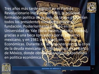 Tres años más tarde ingresó en el Partido
Revolucionario Institucional (PRI), la principal
formación política de su país, de la que provenían
todos los presidentes mexicanos desde su
fundación. Posteriormente estudió en la
Universidad de Yale (New Haven, Estados Unidos),
gracias a una beca concedida por el gobierno
mexicano, y en 1981 se doctoró en Ciencias
Económicas. Durante los años posteriores a la crisis
de la deuda mexicana de 1982 trabajó en el Banco
de México, donde obtuvo una valiosa experiencia
en política económica.

                                                       40
 