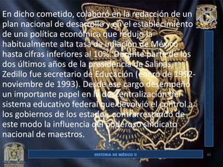 En dicho cometido, colaboró en la redacción de un
plan nacional de desarrollo y en el establecimiento
de una política económica que redujo la
habitualmente alta tasa de inflación de México
hasta cifras inferiores al 10%. Durante parte de los
dos últimos años de la presidencia de Salinas,
Zedillo fue secretario de Educación (enero de 1992-
noviembre de 1993). Desde ese cargo desempeñó
un importante papel en la descentralización del
sistema educativo federal que devolvió el control a
los gobiernos de los estados, contrarrestando de
este modo la influencia del poderoso sindicato
nacional de maestros.

                                                       41
 