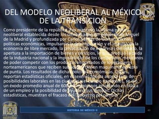 DEL MODELO NEOLIBERAL AL MÉXICO
       DE LA TRANSÍCION
Como presidente de la república, Fox mantuvo la misma política
neoliberal establecida desde los últimos años del gobierno de Miguel
de la Madrid y profundizada por Carlos Salinas de Gortari. Dichas
políticas económicas, impulsaron la des-regulación y el impulso de la
economía de libre mercado, la privatización de empresas del estado, la
apertura a la importación de bienes y servicios, lo que produjo la caída
de la industria nacional y la imposibilidad de los campesinos mexicanos
de poder competir con los productos importados de los granjeros
norteamericanos que reciben subsidios y tienen maquinaria agrícola
de punta. Los resultados de dichas políticas económicas, según
reportan estadísticas oficiales, en el sexenio foxista ante la falta de
posibilidades laborales en las ciudades y el campo nacionales, se dió
un éxodo promedio anual de 600 mil mexicanos emigrando en busca
de un empleo y la posibilidad de ayudar a sus familias. Dichas
estadísticas, muestran el fracaso del "gobierno del cambio".


                                                                           43
 