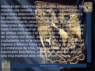 Además del claro fracaso en política económica, Fox
mostró una notable incapacidad en la política de
relaciones exteriores y un excesivo sometimiento a
las directivas emanadas desde el gobierno
norteamericano, casos claros fueron la ruptura de
relaciones diplomáticas con Cuba con quien existían
lazos fraternos que se remontan a los primeros días
de ambas naciones y el cambio de régimen de visas
de turismo con Brasil, país hermano a cuyos
ciudadanos no se le requería visado especial para el
ingreso a México hasta el año 2005, a partir del cual
y a instancias de USA, México le pide visa a los
nacionales brasileños, con lo cual, ahora es preciso
una visa especial para visitar el país carioca.

                                                        44
 
