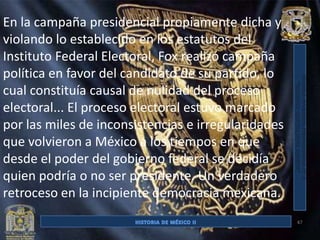 En la campaña presidencial propiamente dicha y
violando lo establecido en los estatutos del
Instituto Federal Electoral, Fox realizó campaña
política en favor del candidato de su partido, lo
cual constituía causal de nulidad del proceso
electoral... El proceso electoral estuvo marcado
por las miles de inconsistencias e irregularidades
que volvieron a México a los tiempos en que
desde el poder del gobierno federal se decidía
quien podría o no ser presidente. Un verdadero
retroceso en la incipiente democracia mexicana.
                                                     47
 