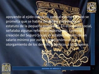 apoyando al ejido colectivo, pero al mismo tiempo se
prometía que se habría de definir claramente el
estatuto de la pequeña propiedad. En el aspecto social,
señalaba algunas reformas importantes, como la
creación del Seguro Social, el establecimiento de un
salario mínimo por zonas agroeconómicas y el
otorgamiento de los derechos políticos a las mujeres.




                                                          5
 