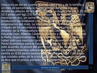 Una crisis se dio en cuanto al precio del maíz y de la tortilla a
un mes de comenzada la nueva gestión del gobierno, en
donde los precios de la tortilla llegaron a duplicarse (de 5.25 a
10.5 pesos por kg).[15] Entre las razones de este fenómeno se
mencionan dos, un aumento de los precios del maíz para
producción de bioetanol y el acaparamiento del grano por
empresarios del maíz. La intervención de la Presidencia se dio
a través de los secretarios de Economía, Agricultura y el
director de la Procuraduría Federal del Consumidor (Profeco);
Eduardo Sojo, Alberto Cárdenas Jiménez y Antonio Morales de
la Peña, respectivamente. Esta intervención fue criticada por
haber sido una reacción tardía, aunque desembocó en el
Pacto Económico para la Estabilización de la Tortilla[16] Por
este acuerdo, el precio del alimento básico se estabilizó —en
los establecimientos adherentes al pacto— el precio de la
tortilla en 8,50 pesos mexicanos, contra los 6,00 ó 7,00 pesos
que costaba antes de la crisis. Las críticas continuaron porque
se dice que el precio pactado era todavía muy alto.

                                                                    50
 