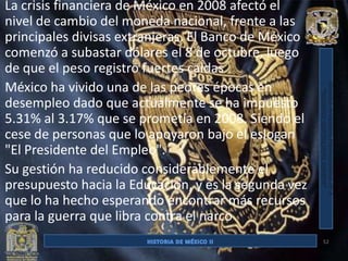 La crisis financiera de México en 2008 afectó el
nivel de cambio del moneda nacional, frente a las
principales divisas extranjeras. El Banco de México
comenzó a subastar dólares el 8 de octubre, luego
de que el peso registró fuertes caídas
México ha vivido una de las peores épocas en
desempleo dado que actualmente se ha impuesto
5.31% al 3.17% que se prometía en 2008. Siendo el
cese de personas que lo apoyaron bajo el eslogan
"El Presidente del Empleo".
Su gestión ha reducido considerablemente el
presupuesto hacia la Educación, y es la segunda vez
que lo ha hecho esperando encontrar más recursos
para la guerra que libra contra el narco
                                                      52
 