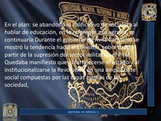 En el plan: se abandonó lo calificativo de socialista al
hablar de educación, en lo referente a lo agrario, se
continuaría Durante el gobierno de Ávila Camacho se
mostró la tendencia hacia el civilismo, sobre todo a
partir de la supresión del sector militar en el PRM.
Quedaba manifiesto que al fortalecerse el estado y al
institucionalizarse la Revolución en una amplia base
social compuestas por las capas medias de las
sociedad,



                                                           7
 