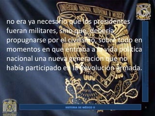 no era ya necesario que los presidentes
fueran militares, sino que, debería
propugnarse por el civilismo, sobre todo en
momentos en que entraba a la vida política
nacional una nueva generación que no
había participado en la Revolución armada.



                                              8
 