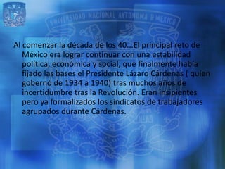 Al comenzar la década de los 40...El principal reto de
   México era lograr continuar con una estabilidad
   política, económica y social, que finalmente había
   fijado las bases el Presidente Lázaro Cárdenas ( quien
   gobernó de 1934 a 1940) tras muchos años de
   incertidumbre tras la Revolución. Eran insipientes
   pero ya formalizados los sindicatos de trabajadores
   agrupados durante Cárdenas.
 