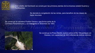 Con crédito del Eximbank se construyen las primeras plantas de la empresa estatal Guanos y
            Fertilizantes.

                              Se decreta la congelación de las rentas, para beneficio de las clases de
                              bajos recursos


Se construye la carretera Puebla Oaxaca, que forma parte de la
Carretera Panamericana, y se inaugura en diciembre de 1943.




                                          Se construye la Presa Benito Juárez sobre el Río Tehuantepec en
                                               Oaxaca, con capacidad de 942 millones de metros cúbicos.
 