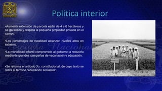 •Aumenta extensión de parcela ejidal de 4 a 6 hectáreas y
se garantiza y respeta la pequeña propiedad privada en el
campo.

•Los porcentajes de natalidad alcanzan niveles altos en
extremo.

•La mortalidad infantil compromete al gobierno a reducirla
mediante grandes campañas de vacunación y educación.


•Se reforma el artículo 3o. constitucional, de cuyo texto se
retira el término "educación socialista".
 