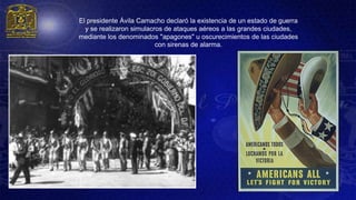 El presidente Ávila Camacho declaró la existencia de un estado de guerra
  y se realizaron simulacros de ataques aéreos a las grandes ciudades,
mediante los denominados "apagones" u oscurecimientos de las ciudades
                          con sirenas de alarma.
 