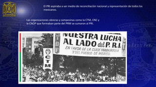 El PRI aspiraba a ser medio de reconciliación nacional y representación de todos los
             mexicanos.


Las organizaciones obreras y campesinas como la CTM, CNC y
la CNOP que formaban parte del PRM se sumaron al PRI.
 
