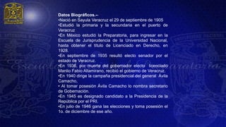 Datos Biográficos.--
•Nació en Sayula Veracruz el 29 de septiembre de 1905
•Estudió la primaria y la secundaria en el puerto de
Veracruz
•En México estudió la Preparatoria, para ingresar en la
Escuela de Jurisprudencia de la Universidad Nacional,
hasta obtener el título de Licenciado en Derecho, en
1928.
•En septiembre de 1935 resultó electo senador por el
estado de Veracruz.
•En 1936, por muerte del gobernador electo licenciado
Manlio Fabio Altamirano, recibió el gobierno de Veracruz.
•En 1940 dirige la campaña presidencial del general Ávila
Camacho,
• Al tomar posesión Ávila Camacho lo nombra secretario
de Gobernación.
•En 1945 es designado candidato a la Presidencia de la
República por el PRI.
•En julio de 1946 gana las elecciones y toma posesión el
1o. de diciembre de ese año.
 