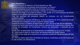 Datos Biográficos.--
•Nació en el puerto de Veracruz, el 30 de diciembre de 1890
•Estudió la primaria en una escuela cantonal llamada "La Pastora".
•Estudió Contabilidad durante 4 años en el Instituto Veracruzano
•A la muerte de su padre se vio precisado a trabajar en una empresa particular.
•A los 22 años llega a la Ciudad de México y fue auxiliar en la administración del Distrito
Federal, con el ingeniero Manuel Robles Domínguez.
•Tras del asesinato del presidente Madero se incorpora con los revolucionarios
constitucionalistas,
•Estuvo presente en el puerto de Veracruz, el 23 de noviembre de 1914, cuando las fuerzas
norteamericanas entregaron la plaza al general Cándido Aguilar.
•Cuando se produjo la rebelión de Agua Prieta, en 1920, se puso al lado de los sublevados.
•Cuando los carrancistas huyeron hacia Veracruz, abandonando impedimenta y valores, Ruiz
Cortines fue encargado de inventariarlos inclusive oro amonedado y sobresalió por su
honradez.
•Desde 1921 se desempeñó en el Departamento de Estadística, en el que duró 14 años.
•En 1935 ocupa el cargo de oficial mayor del Departamento del Distrito Federal.
•En 1945 se hizo cargo de la tesorería en la campaña presidencial del general Manuel Ávila
Camacho.
•En 1944 fue electo gobernador del Estado de Veracruz, haciéndose querer de la gente por
su vida sencilla y sin ostentaciones.
 
