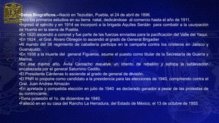 •Datos Biográficos.--Nació en Teziutlán, Puebla, el 24 de abril de 1896.
•Hizo los primeros estudios en su tierra natal, dedicándose al comercio hasta el año de 1911.
•Ingresó al ejército y en 1914 se incorporó a la brigada Aquíles Serdán para combatir a la usurpación
de Huerta en la sierra de Puebla.
•En 1920 ascendió a coronel y fue parte de las fuerzas enviadas para la pacificación del Valle del Yaqui.
•En 1924 , el Gral. Álvaro Obregón lo ascendió al grado de General Brigadier
•Al mando del 38 regimiento de caballería participa en la campaña contra los cristeros en Jalisco y
Guanajuato.
•En 1938 a la muerte del general Figueroa, asume el puesto como titular de la Secretaría de Guerra y
Marina.
•En ese mismo año, Ávila Camacho resuelve un intento de rebelión y sofoca la sublevación
encabezada por el general Saturnino Cedillo.
•El Presidente Cárdenas lo asciende al grado de general de división.
•El PNR lo propone como candidato a la presidencia para las elecciones de 1940, compitiendo contra el
Gral. Juan Andrew Almazán
•En apretada y competida elección en julio de 1940 es declarado ganador a pesar de las protestas de
su contrincante.
•Toma posesión el 1o. de diciembre de 1940.
•Falleció en en su casa del Rancho La Herradura, del Estado de México, el 13 de octubre de 1955
 