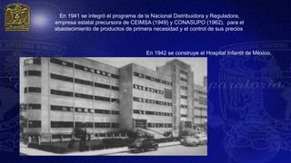 En 1941 se integró el programa de la Nacional Distribuidora y Reguladora,
empresa estatal precursora de CEIMSA (1949) y CONASUPO (1962), para el
abastecimiento de productos de primera necesidad y el control de sus precios.



                                     En 1942 se construye el Hospital Infantil de México.
 