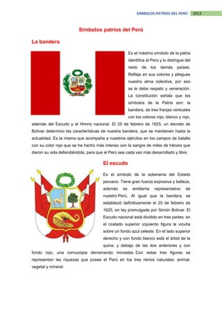 2013SIMBOLOS PATRIOS DEL PERÚ
Símbolos patrios del Perú
La bandera
Es el máximo símbolo de la patria
identifica al Perú y lo distingue del
resto de los demás países.
Refleja en sus colores y pliegues
nuestra alma colectiva, por eso
se le debe respeto y veneración.
La constitución señala que los
símbolos de la Patria son: la
bandera, de tres franjas verticales
con los colores rojo, blanco y rojo,
además del Escudo y el Himno nacional. El 25 de febrero de 1825, un decreto de
Bolívar determino las características de nuestra bandera, que se mantienen hasta la
actualidad. Es la misma que acompaña a nuestros ejércitos en los campos de batalla
con su color rojo que se ha hecho más intenso con la sangre de miles de héroes que
dieron su vida defendiéndola, para que el Perú sea cada vez más desarrollado y libre.
El escudo
Es el símbolo de la soberanía del Estado
peruano. Tiene gran fuerza expresiva y belleza,
además es emblema representativo de
nuestro Perú. Al igual que la bandera, se
estableció definitivamente el 25 de febrero de
1825, en ley promulgada por Simón Bolívar. El
Escudo nacional está dividido en tres partes: en
el costado superior izquierdo figura la vicuña
sobre un fondo azul celeste. En el lado superior
derecho y con fondo blanco está el árbol de la
quina; y debajo de las dos anteriores y con
fondo rojo, una cornucopia derramando monedas. Con estas tres figuras se
representan las riquezas que posee el Perú en los tres reinos naturales: animal,
vegetal y mineral.
 