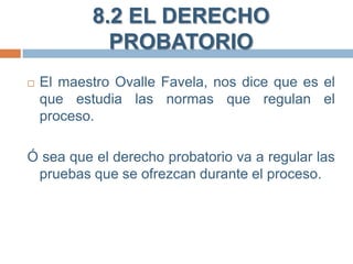 8.2 EL DERECHO
PROBATORIO


El maestro Ovalle Favela, nos dice que es el
que estudia las normas que regulan el
proceso.

Ó sea que el derecho probatorio va a regular las
pruebas que se ofrezcan durante el proceso.

 