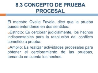 8.3 CONCEPTO DE PRUEBA
PROCESAL
El maestro Ovalle Favela, dice que la prueba
puede entenderse en dos sentidos:
Estricto: Es cerciorar judicialmente, los hechos
indispensables para la resolución del conflicto
sometido a prueba.
Amplio: Es realizar actividades procesales para
obtener el cercioramiento de las pruebas,
tomando en cuenta los hechos.

 