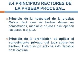 8.4 PRINCIPIOS RECTORES DE
LA PRUEBA PROCESAL.


Principio de la necesidad de la prueba:
Quiere decir que los hechos deben ser
demostrados, mediante pruebas que aporten
las partes o el juez.



Principio de la prohibición de aplicar el
conocimiento privado del juez sobre los
hechos: Este principio solo ha sido debatido
en la doctrina.

 