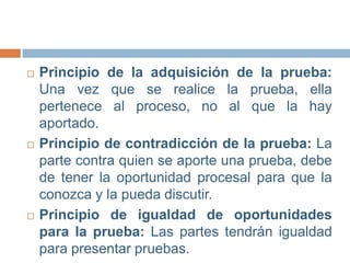 





Principio de la adquisición de la prueba:
Una vez que se realice la prueba, ella
pertenece al proceso, no al que la hay
aportado.
Principio de contradicción de la prueba: La
parte contra quien se aporte una prueba, debe
de tener la oportunidad procesal para que la
conozca y la pueda discutir.
Principio de igualdad de oportunidades
para la prueba: Las partes tendrán igualdad
para presentar pruebas.

 