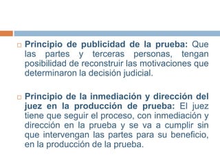 

Principio de publicidad de la prueba: Que
las partes y terceras personas, tengan
posibilidad de reconstruir las motivaciones que
determinaron la decisión judicial.



Principio de la inmediación y dirección del
juez en la producción de prueba: El juez
tiene que seguir el proceso, con inmediación y
dirección en la prueba y se va a cumplir sin
que intervengan las partes para su beneficio,
en la producción de la prueba.

 
