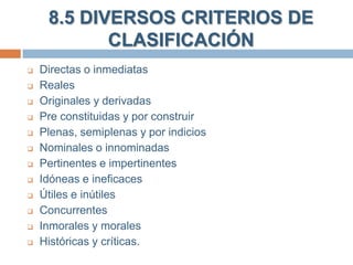 8.5 DIVERSOS CRITERIOS DE
CLASIFICACIÓN













Directas o inmediatas
Reales
Originales y derivadas
Pre constituidas y por construir
Plenas, semiplenas y por indicios
Nominales o innominadas
Pertinentes e impertinentes
Idóneas e ineficaces
Útiles e inútiles
Concurrentes
Inmorales y morales
Históricas y críticas.

 