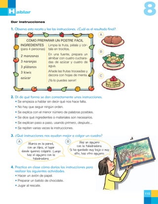 8

H ablar
Dar instrucciones

1. Observa esta receta y lee las instrucciones. ¿Cuál es el resultado final?
A
CÓMO PREPARAR UN POSTRE FÁCIL
INGREDIENTES Limpia la fruta, pélala y cór(para 4 personas) tala en trocitos.
2 manzanas
3 naranjas
3 plátanos
3 kiwis
azúcar

En una fuente, prepara un
almíbar con cuatro cucharadas de azúcar y cuatro de
agua.
Añade las frutas troceadas y
decora con hojas de menta.

B

C

¡Ya lo puedes servir!

2. Di de qué forma se dan correctamente unas instrucciones.
• Se empieza a hablar sin decir qué nos hace falta.
• No hay que seguir ningún orden.
• Se explica con el menor número de palabras posibles.
• Se dice qué ingredientes o materiales son necesarios.
• Se explican paso a paso, usando primero, después...
• Se repiten varias veces la instrucciones.

3. ¿Qué instrucciones nos ayudan mejor a colgar un cuadro?
A

Marca en la pared,
con un lápiz, el lugar
donde quieres colgarlo. Luego
haz el agujero con la
taladradora.

B

Haz un agujero
con la taladradora.
Si ha quedado muy bajo o muy
alto, haz otro agujero.

4. Practica en clase cómo darías las instrucciones para
realizar las siguientes actividades.
• Hacer un avión de papel.
• Preparar un batido de chocolate.
• Jugar al rescate.
115

 