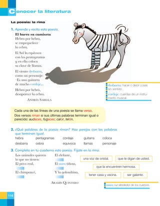 C onocer la literatura
La poesía: la rima

1. Aprende y recita esta poesía.
El burro en camiseta
Hebra por hebra,
se empeque–ece
la cebra.
El Sol la equivoca
con los pentagramas
y en ella coloca
su clave de llamas.
El viento desbarra,
como un personaje:
ÐEs una guitarra
de mucho cordaje...

desbarra: hacer o decir cosas

Hebra por hebra,
desaparece la cebra.

sin sentido.

cordaje: cuerdas de un instrumento musical.

ANDRƒS SABELLA
Cada una de las líneas de una poesía se llama verso.
Dos versos riman si sus últimas palabras terminan igual o
parecido: audaces, fugaces; calor, telón.

2. ¿Qué palabras de la poesía riman? Haz parejas con las palabras
que terminen igual.
hebra

pentagramas

cordaje

guitarra

coloca

desbarra

cebra

equivoca

llamas

personaje

3. Completa en tu cuaderno esta poesía. Fíjate en la rima.
Los animales quieren
El elefante,
una voz de cristal.
lo que no tienen:
El pavo real,
El aura ti–osa,

que le digan de usted.

que la encuentren hermosa.

El chimpancŽ,

Y la golondrina,
ARAMêS QUINTERO

116

tener casa y vecina.

ser galante.

aura: luz alrededor de los cuerpos.

 