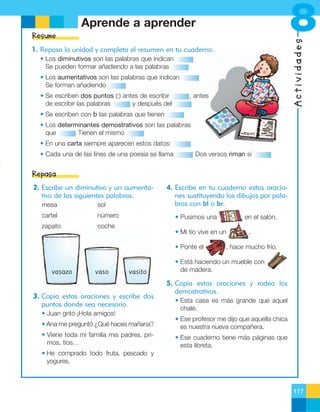 8

Aprende a aprender

Actividades

Resume
1. Repasa la unidad y completa el resumen en tu cuaderno.
• Los diminutivos son las palabras que indican
Se pueden formar añadiendo a las palabras
• Los aumentativos son las palabras que indican
Se forman añadiendo
• Se escriben dos puntos (:) antes de escribir
de escribir las palabras
y después del

, antes

• Se escriben con b las palabras que tienen
• Los determinantes demostrativos son las palabras
que
Tienen el mismo
• En una carta siempre aparecen estos datos:
• Cada una de las línes de una poesía se llama

Dos versos riman si

Repasa
2. Escribe un diminutivo y un aumentativo de las siguientes palabras.
mesa

sol

cartel

número

zapato

coche

4. Escribe en tu cuaderno estas oraciones sustituyendo los dibujos por palabras con bl o br.
• Pusimos una
• Mi tío vive en un
• Ponte el

vasazo

vaso

en el salón.

vasito

3. Copia estas oraciones y escribe dos
puntos donde sea necesario.
• Juan gritó ¡Hola amigos!

.

, hace mucho frío.

• Está haciendo un mueble con
de madera.

5. Copia estas oraciones y rodea los
demostrativos.
• Esta casa es más grande que aquel
chalé.

• Ana me preguntó ¿Qué haces mañana?

• Ese profesor me dijo que aquella chica
es nuestra nueva compañera.

• Viene toda mi familia mis padres, primos, tíos…

• Ese cuaderno tiene más páginas que
esta libreta.

• He comprado todo fruta, pescado y
yogures.

117

 