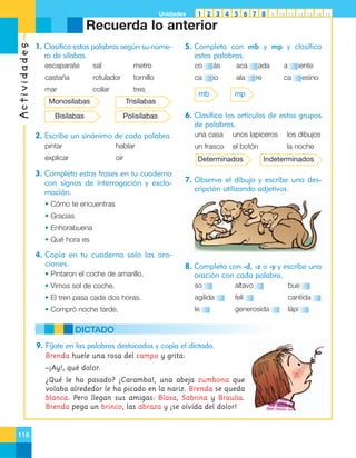 Unidades

1 2 3 4 5 6 7 8

9

10 11 12 13 14 15

Actividades

Recuerda lo anterior
1. Clasifica estas palabras según su número de sílabas.

5. Completa con mb y mp y clasifica
estas palabras.

escaparate

sal

metro

co

ás

aca

castaña

rotulador

tornillo

ca

io

ala

mar

collar

tres

Monosílabas

Polisílabas

re

a

iente

ca

esino

mp

Trisílabas

Bisílabas

mb

ada

6. Clasifica los artículos de estos grupos
de palabras.
una casa

pintar

hablar

explicar

oír

3. Completa estas frases en tu cuaderno
con signos de interrogación y exclamación.

unos lapiceros

los dibujos

un frasco

2. Escribe un sinónimo de cada palabra.

el botón

la noche

Determinados

Indeterminados

7. Observa el dibujo y escribe una descripción utilizando adjetivos.

• Cómo te encuentras
• Gracias
• Enhorabuena
• Qué hora es

4. Copia en tu cuaderno solo las oraciones.
• Pintaron el coche de amarillo.

8. Completa con -d, -z o -y y escribe una
oración con cada palabra.

• Vimos sol de coche.

so

altavo

bue

• El tren pasa cada dos horas.

agilida

feli

cantida

• Compró noche tarde.

le

generosida

lápi

DICTADO
9. Fíjate en las palabras destacadas y copia el dictado.
Brenda huele una rosa del campo y grita:
–¡Ay!, qué dolor.
¿Qué le ha pasado? ¡Caramba!, una abeja zumbona que
volaba alrededor le ha picado en la nariz. Brenda se queda
blanca. Pero llegan sus amigas: Blasa, Sabrina y Braulia.
Brenda pega un brinco, las abraza y ¡se olvida del dolor!

118

 