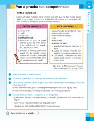 Tintas invisibles
Existen diversos métodos para obtener una tinta que no deje marca alguna
sobre el papel, pero que se haga visible al recibir determinado tratamiento. La
tinta invisible es ideal para enviar mensajes secretos.
RECETA NÚMERO 1

RECETA NÚMERO 2

zumo de limón
un palillo
una plancha
INSTRUCCIONES
1. Escribe en un trozo de papel
usando zumo de limón como
tinta, y aplicándolo con un palillo. Deja secar el zumo.

una cucharadita de almidón de maíz
una cazuela pequeña
una cuchara de madera
yodo
una esponja

2. Para leer el mensaje, plancha el
papel con la plancha medio
caliente. Es posible que el papel
quede un poco ahumado, pero
el mensaje aparecerá rápido.

8
Actividades

Pon a prueba tus competencias

INSTRUCCIONES
1. Mezcla el almidón de maíz con el
agua.
2. Cuece la mezcla durante dos
minutos, removiendo varias veces.
3. Deja enfriar, y después usa ese
líquido para escribir tu mensaje
en un papel.
J.E. KILBY, D. MORGENTHAL, T. TAYLOR
El libro del aprendiz de brujo. RBA

1

¿Para qué sirve la tinta invisible?

2

¿Cómo se puede leer un mensaje escrito con zumo de limón?

3

En la receta número 2 falta el paso que sirve para revelar el mensaje. ¿Cuál de
estos dos será?
a) Para leer el mensaje, pasa por el papel la esponja mojada con agua y yodo.
b) Para leer el mensaje, enciende la luz negra y el mensaje aparecerá.

4

Compara los dos textos y responde a las preguntas.
• ¿Qué receta necesita más ingredientes y utensilios? ¿Cuáles son más fáciles de conseguir?
• ¿Qué receta necesita más tiempo de preparación?
• ¿Cuál de las dos recetas aplicarías tú? Explica por qué.

Autoevaluación de la unidad 8
119

 