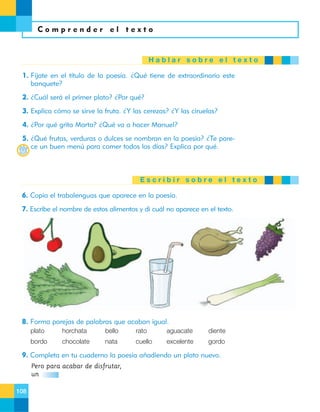 Comprender el texto

Hablar sobre el texto
1. Fíjate en el título de la poesía. ¿Qué tiene de extraordinario este
banquete?
2. ¿Cuál será el primer plato? ¿Por qué?
3. Explica cómo se sirve la fruta. ¿Y las cerezas? ¿Y las ciruelas?
4. ¿Por qué grita Marta? ¿Qué va a hacer Manuel?
5. ¿Qué frutas, verduras o dulces se nombran en la poesía? ¿Te parece un buen menú para comer todos los días? Explica por qué.

Escribir sobre el texto
6. Copia el trabalenguas que aparece en la poesía.
7. Escribe el nombre de estos alimentos y di cuál no aparece en el texto.

8. Forma parejas de palabras que acaban igual.
plato

horchata

bello

rato

aguacate

diente

bordo

chocolate

nata

cuello

excelente

gordo

9. Completa en tu cuaderno la poesía añadiendo un plato nuevo.
Pero para acabar de disfrutar,
un
108

 