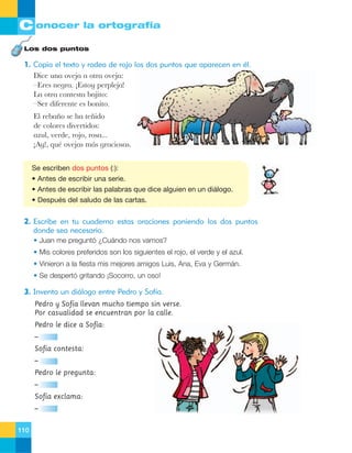 C onocer la ortografía
Los dos puntos

1. Copia el texto y rodea de rojo los dos puntos que aparecen en él.
Dice una oveja a otra oveja:
ÐEres negra. ÁEstoy perpleja!
La otra contesta bajito:
ÐSer diferente es bonito.
El reba–o se ha te–ido
de colores divertidos:
azul, verde, rojo, rosa...
ÁAy!, quŽ ovejas m‡s graciosas.
Se escriben dos puntos (:):
• Antes de escribir una serie.
• Antes de escribir las palabras que dice alguien en un diálogo.
• Después del saludo de las cartas.

2. Escribe en tu cuaderno estas oraciones poniendo los dos puntos
donde sea necesario.
• Juan me preguntó ¿Cuándo nos vamos?
• Mis colores preferidos son los siguientes el rojo, el verde y el azul.
• Vinieron a la fiesta mis mejores amigos Luis, Ana, Eva y Germán.
• Se despertó gritando ¡Socorro, un oso!

3. Inventa un diálogo entre Pedro y Sofía.
Pedro y Sofía llevan mucho tiempo sin verse.
Por casualidad se encuentran por la calle.
Pedro le dice a Sofía:
–
Sofía contesta:
–
Pedro le pregunta:
–
Sofía exclama:
–
110

 