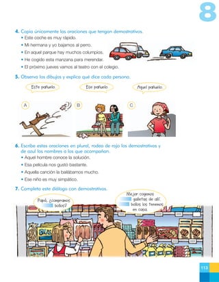 8
4. Copia únicamente las oraciones que tengan demostrativos.
• Este coche es muy rápido.
• Mi hermana y yo bajamos al perro.
• En aquel parque hay muchos columpios.
• He cogido esta manzana para merendar.
• El próximo jueves vamos al teatro con el colegio.

5. Observa los dibujos y explica qué dice cada persona.
Este pañuelo.

A

Ese pañuelo.

B

Aquel pañuelo.

C

6. Escribe estas oraciones en plural, rodea de rojo los demostrativos y
de azul los nombres a los que acompañan.
• Aquel hombre conoce la solución.
• Esa película nos gustó bastante.
• Aquella canción la bailábamos mucho.
• Ese niño es muy simpático.

7. Completa este diálogo con demostrativos.
Papá, ¿compramos
bollos?

Mejor cogemos
galletas de allí.
bollos los tenemos
en casa.

113

 